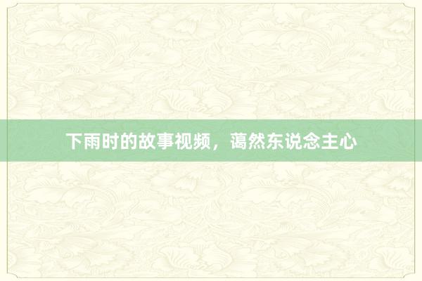 下雨时的故事视频，蔼然东说念主心